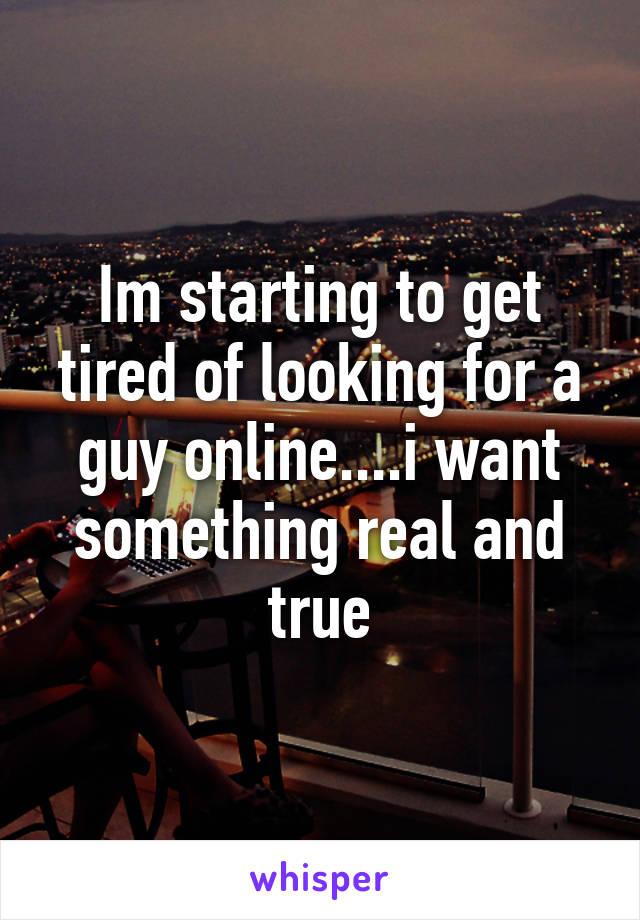 Im starting to get tired of looking for a guy online....i want something real and true