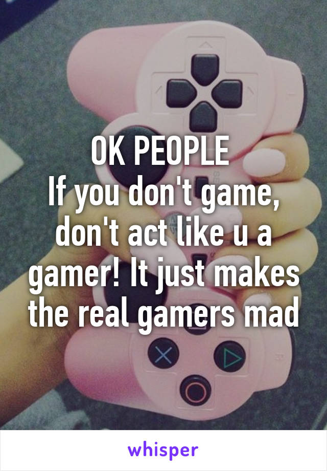 OK PEOPLE 
If you don't game, don't act like u a gamer! It just makes the real gamers mad