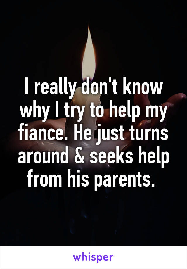 I really don't know why I try to help my fiance. He just turns around & seeks help from his parents. 