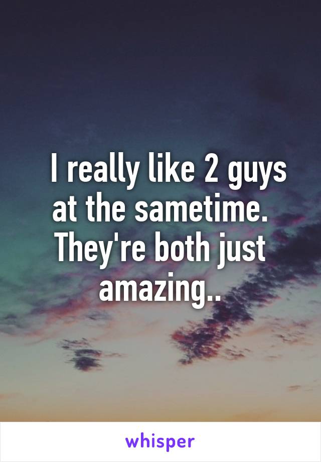   I really like 2 guys at the sametime. They're both just amazing..