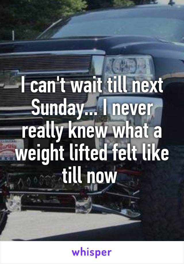 I can't wait till next Sunday... I never really knew what a weight lifted felt like till now 