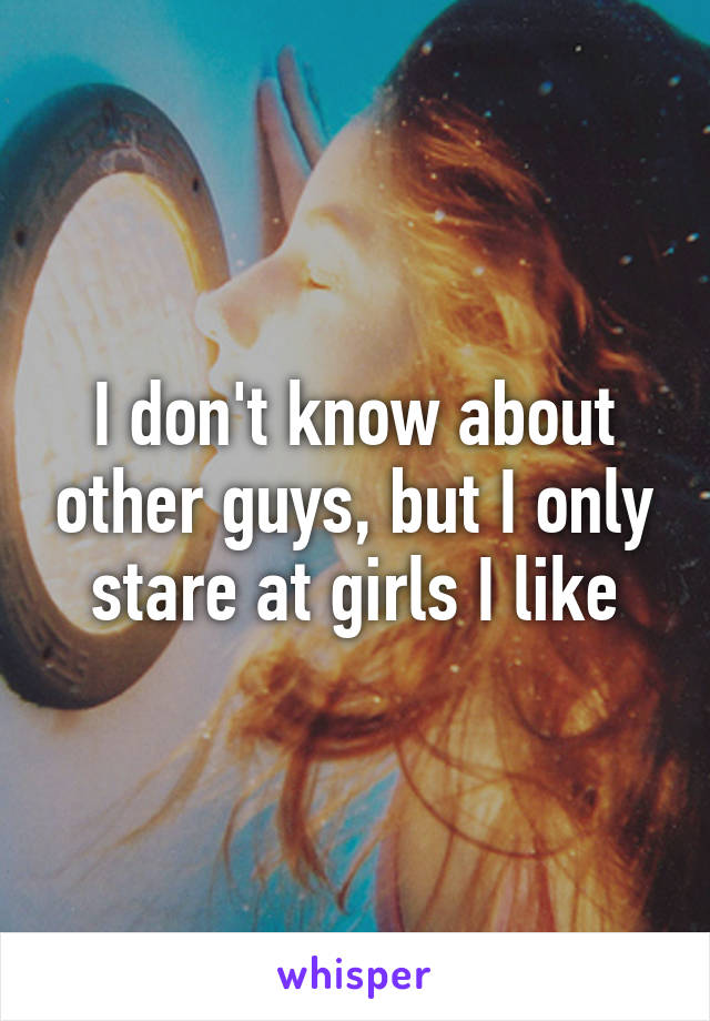 I don't know about other guys, but I only stare at girls I like