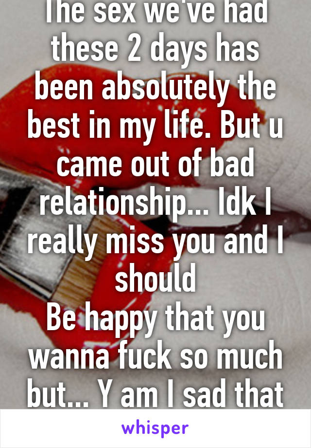 The sex we've had these 2 days has been absolutely the best in my life. But u came out of bad relationship... Idk I really miss you and I should
Be happy that you wanna fuck so much but... Y am I sad that I want more :/