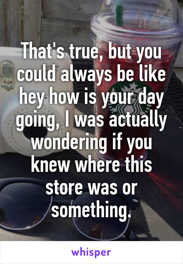 That's true, but you could always be like hey how is your day going, I was actually wondering if you knew where this store was or something.