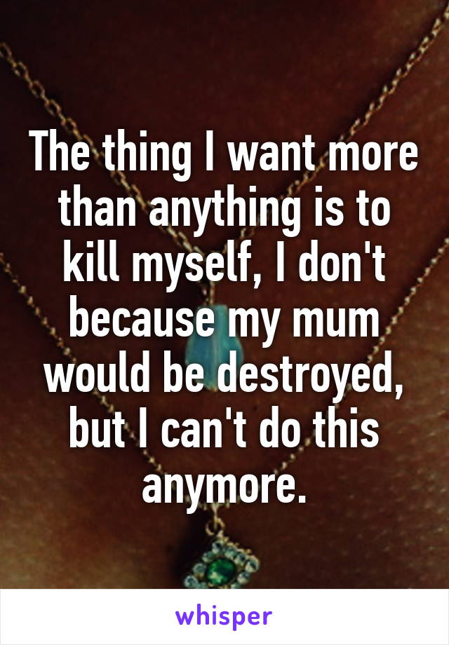 The thing I want more than anything is to kill myself, I don't because my mum would be destroyed, but I can't do this anymore.