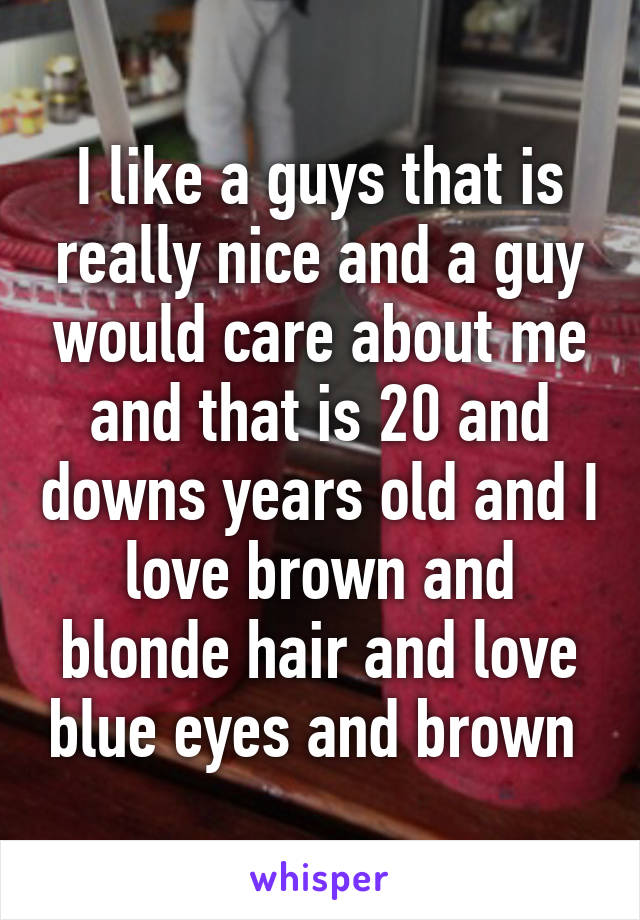 I like a guys that is really nice and a guy would care about me and that is 20 and downs years old and I love brown and blonde hair and love blue eyes and brown 