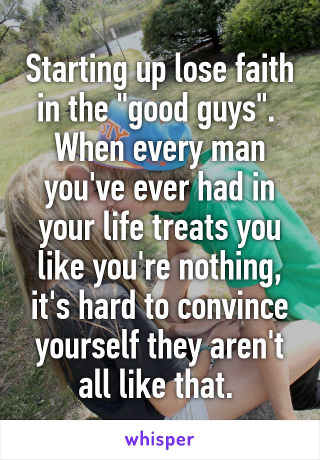 Starting up lose faith in the "good guys". 
When every man you've ever had in your life treats you like you're nothing, it's hard to convince yourself they aren't all like that. 