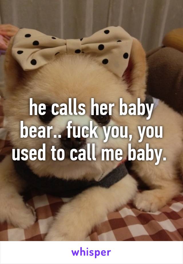 he calls her baby bear.. fuck you, you used to call me baby. 