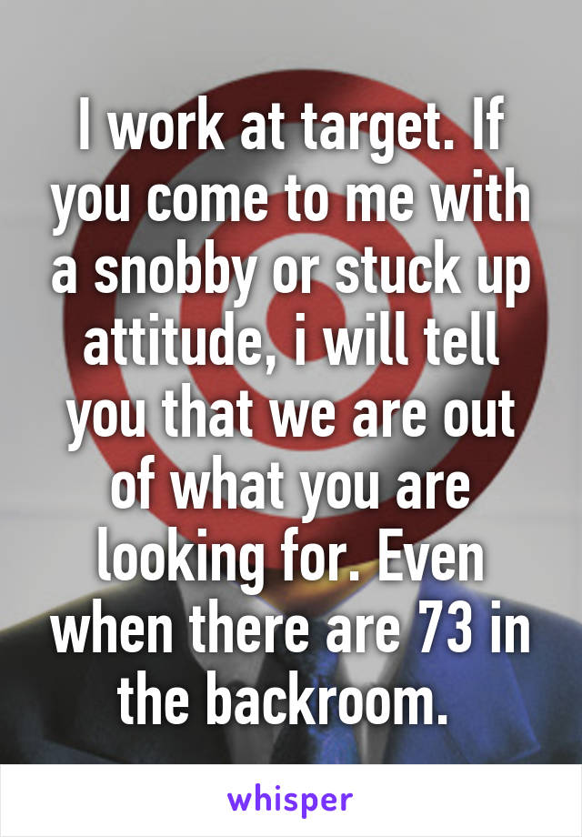 I work at target. If you come to me with a snobby or stuck up attitude, i will tell you that we are out of what you are looking for. Even when there are 73 in the backroom. 