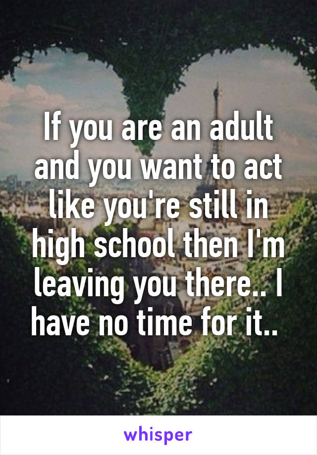 If you are an adult and you want to act like you're still in high school then I'm leaving you there.. I have no time for it.. 