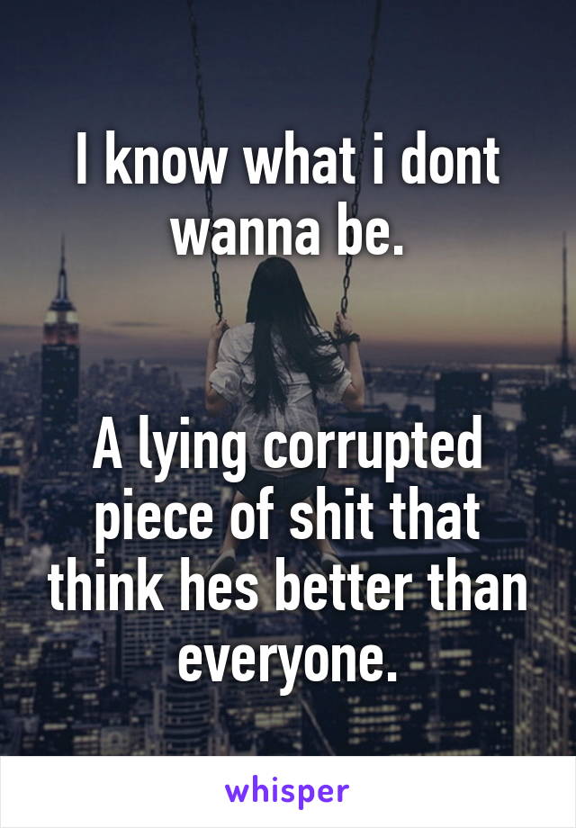 I know what i dont wanna be.


A lying corrupted piece of shit that think hes better than everyone.