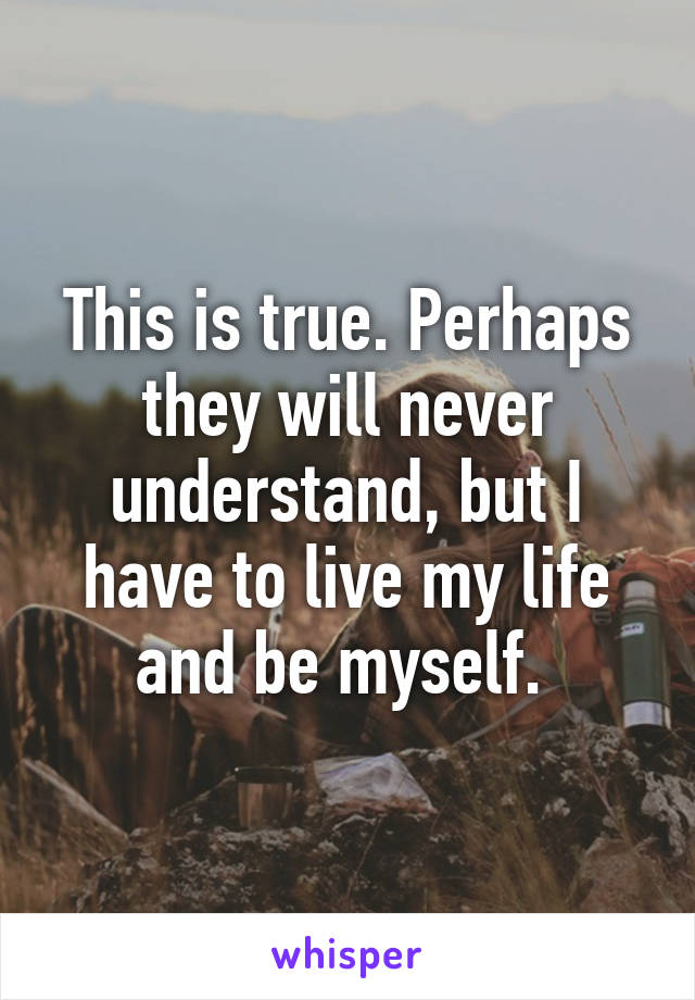 This is true. Perhaps they will never understand, but I have to live my life and be myself. 