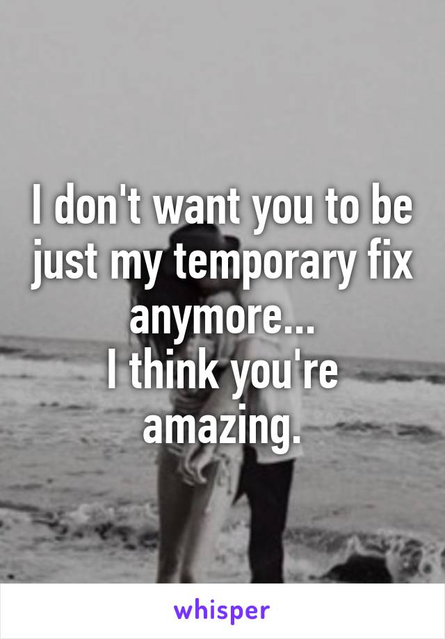 I don't want you to be just my temporary fix anymore...
I think you're amazing.