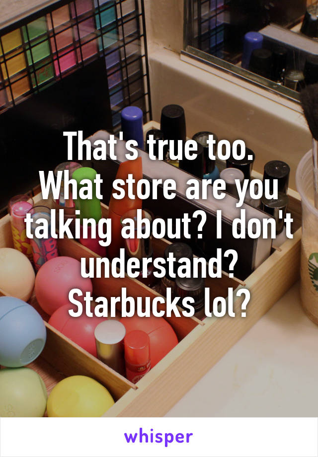 That's true too.
What store are you talking about? I don't understand?
Starbucks lol?