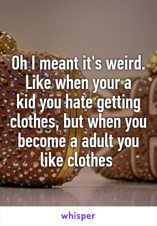 Oh I meant it's weird.
Like when your a kid you hate getting clothes, but when you become a adult you like clothes 