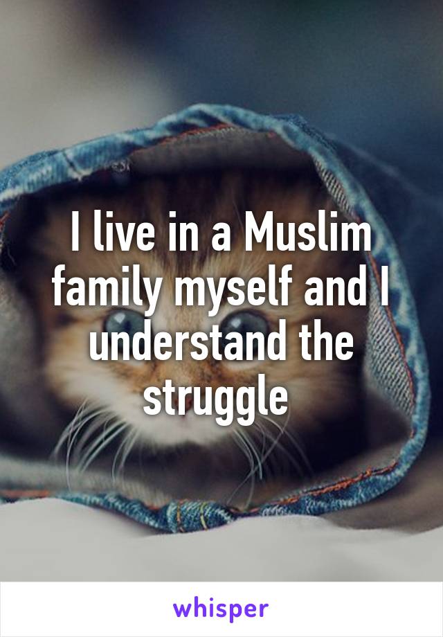 I live in a Muslim family myself and I understand the struggle 