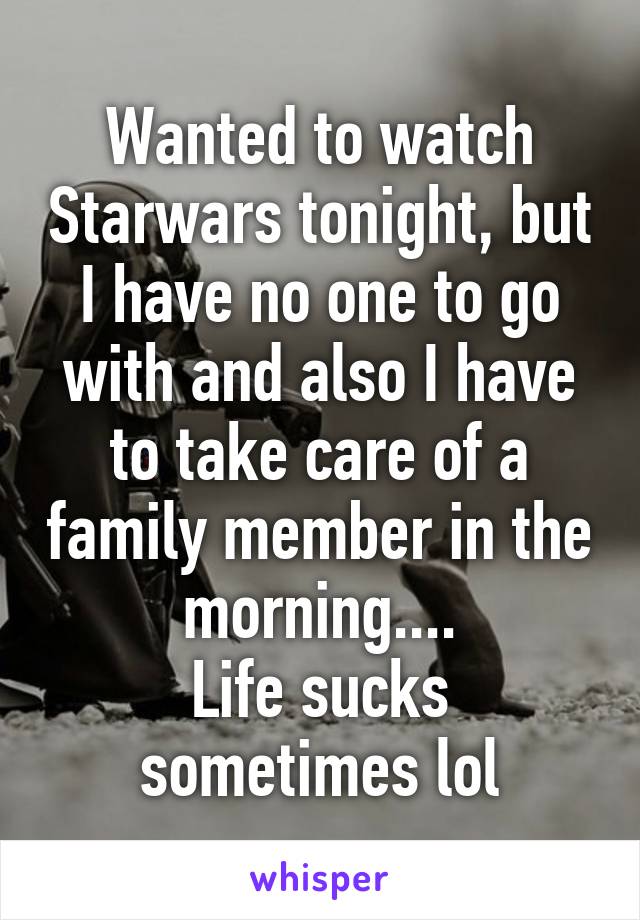 Wanted to watch Starwars tonight, but I have no one to go with and also I have to take care of a family member in the morning....
Life sucks sometimes lol