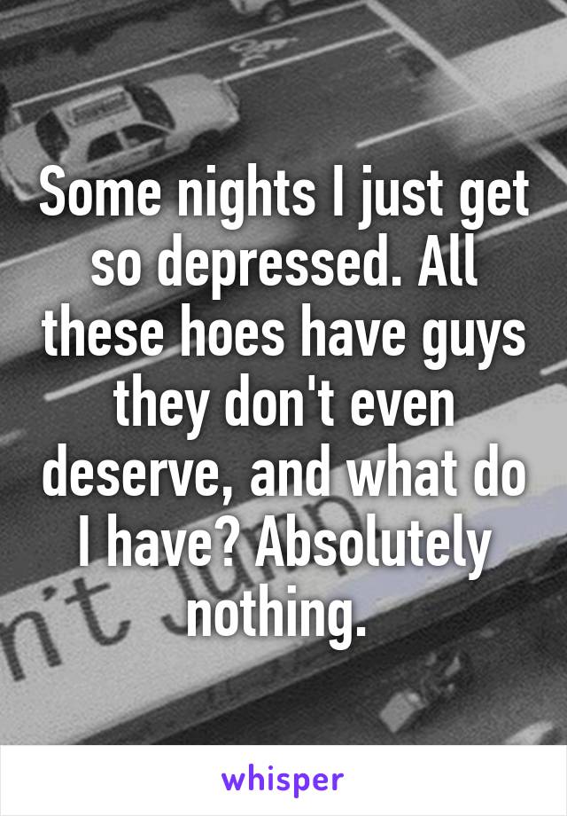 Some nights I just get so depressed. All these hoes have guys they don't even deserve, and what do I have? Absolutely nothing. 