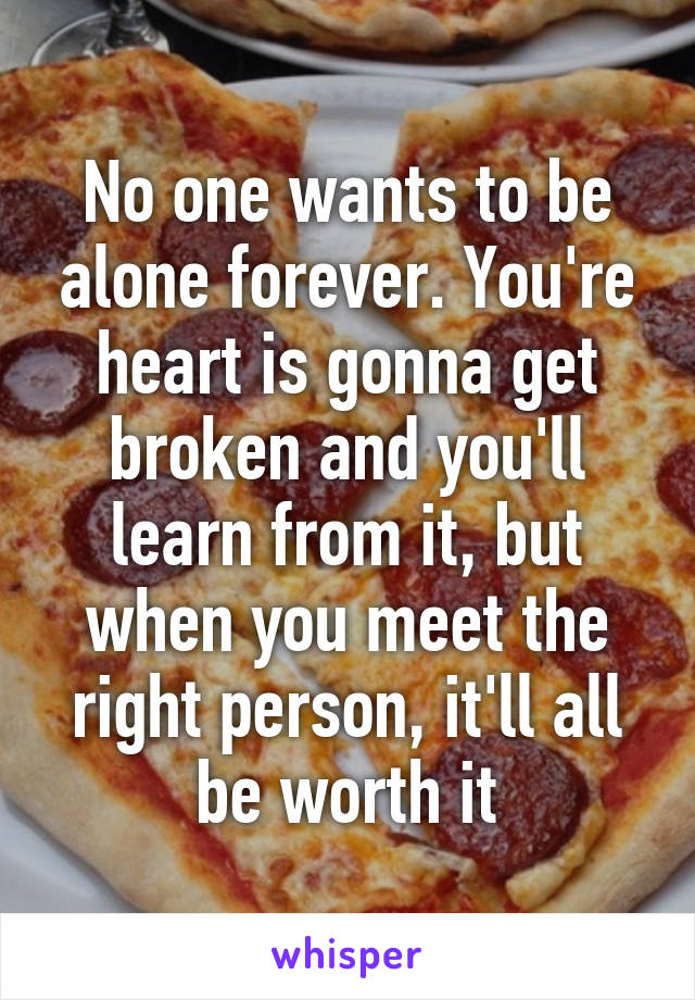 No one wants to be alone forever. You're heart is gonna get broken and you'll learn from it, but when you meet the right person, it'll all be worth it