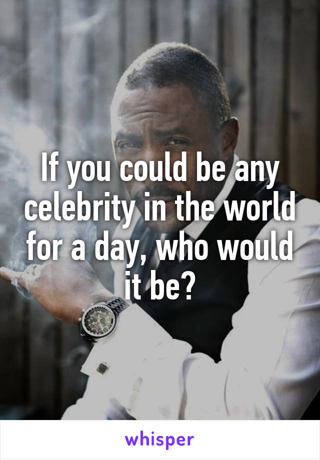 If you could be any celebrity in the world for a day, who would it be?