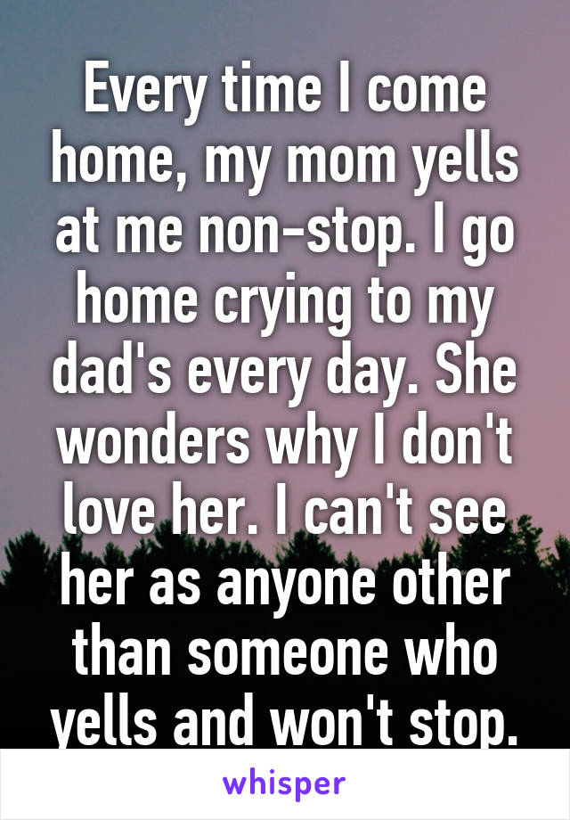 Every time I come home, my mom yells at me non-stop. I go home crying to my dad's every day. She wonders why I don't love her. I can't see her as anyone other than someone who yells and won't stop.