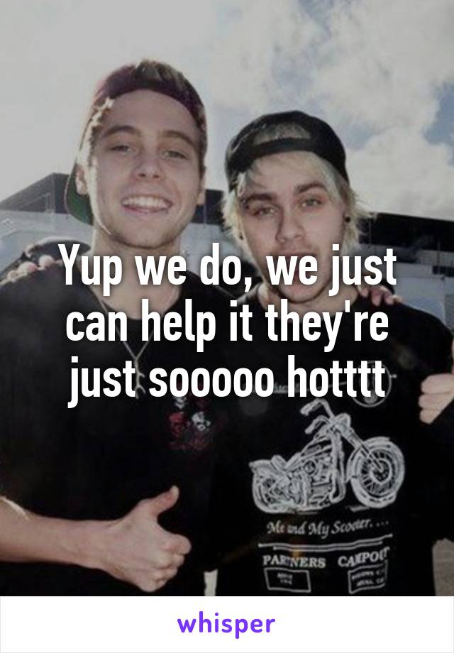 Yup we do, we just can help it they're just sooooo hotttt