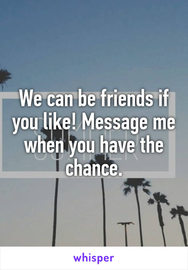We can be friends if you like! Message me when you have the chance.