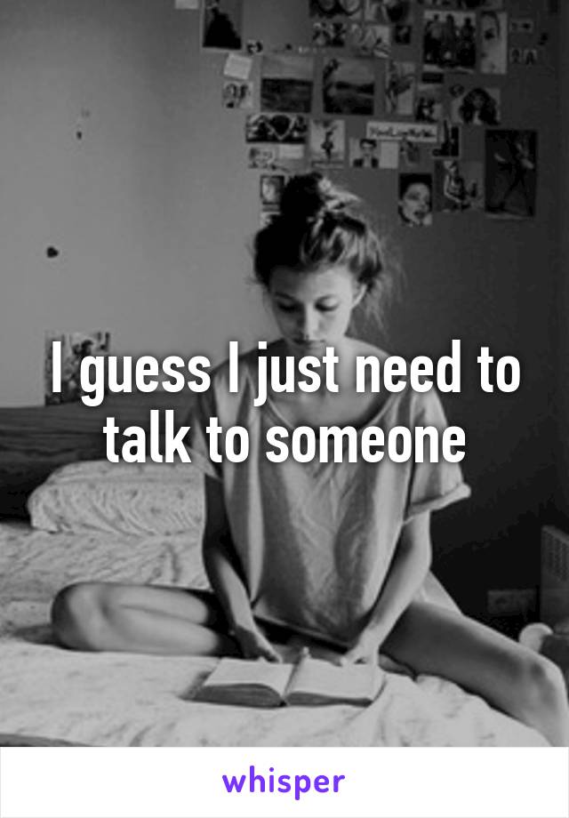 I guess I just need to talk to someone