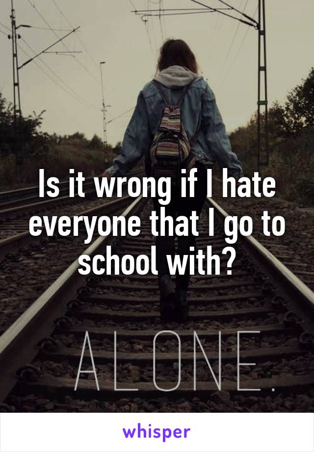 Is it wrong if I hate everyone that I go to school with?