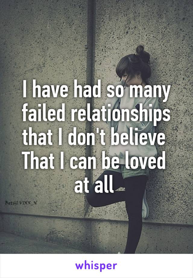 I have had so many failed relationships that I don't believe 
That I can be loved  at all 