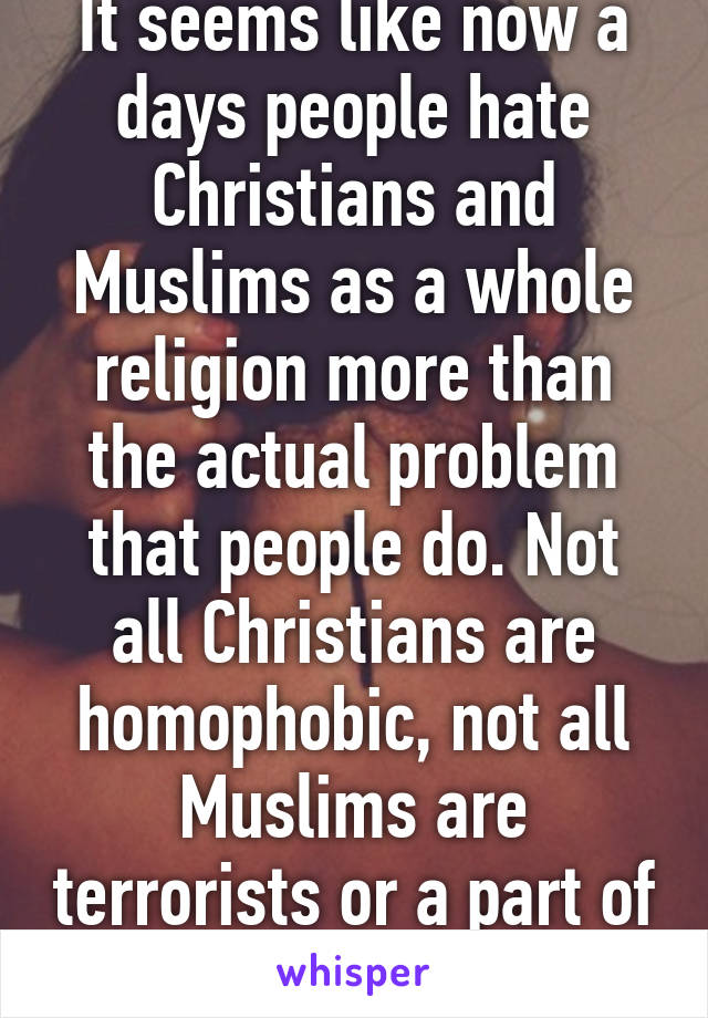 It seems like now a days people hate Christians and Muslims as a whole religion more than the actual problem that people do. Not all Christians are homophobic, not all Muslims are terrorists or a part of Isis 