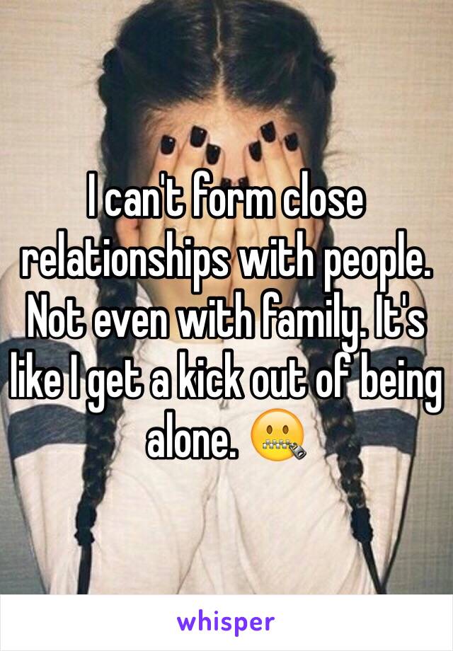 I can't form close relationships with people. Not even with family. It's like I get a kick out of being alone. 🤐