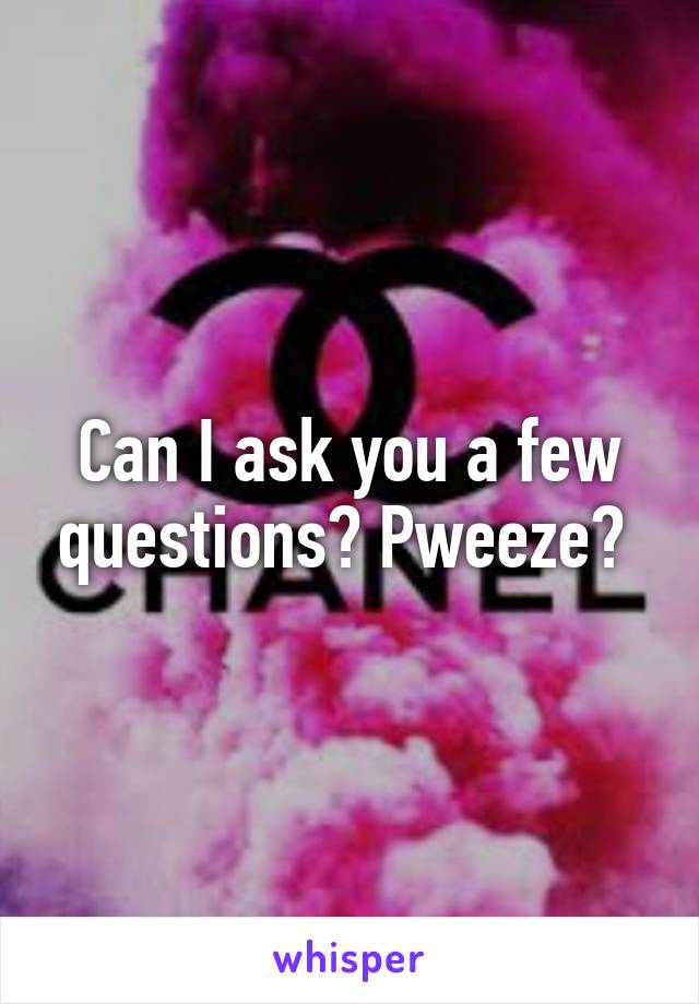 Can I ask you a few questions? Pweeze? 