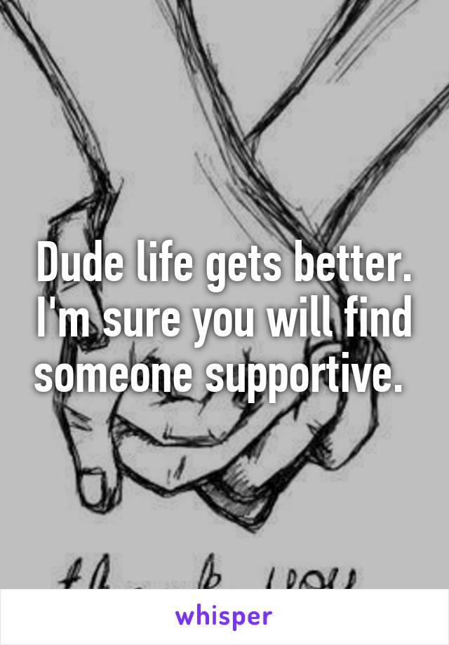 Dude life gets better. I'm sure you will find someone supportive. 