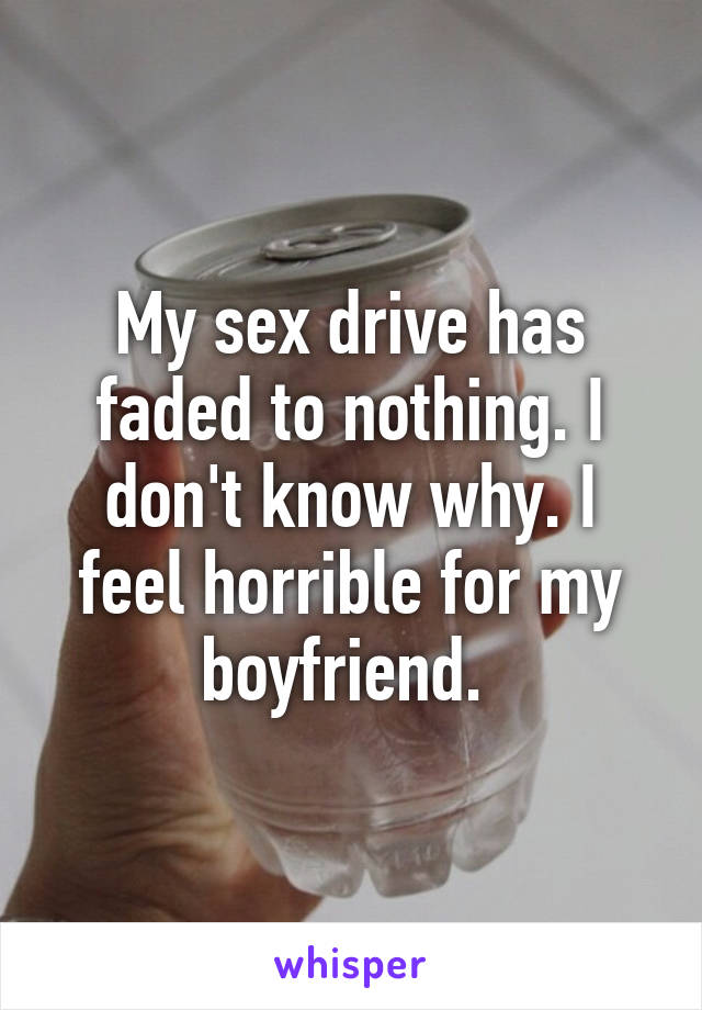 My sex drive has faded to nothing. I don't know why. I feel horrible for my boyfriend. 