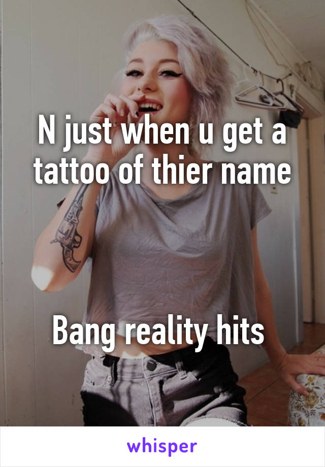 N just when u get a tattoo of thier name



Bang reality hits 