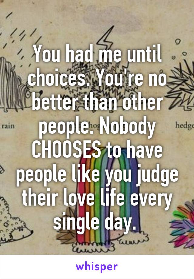 You had me until choices. You're no better than other people. Nobody CHOOSES to have people like you judge their love life every single day. 