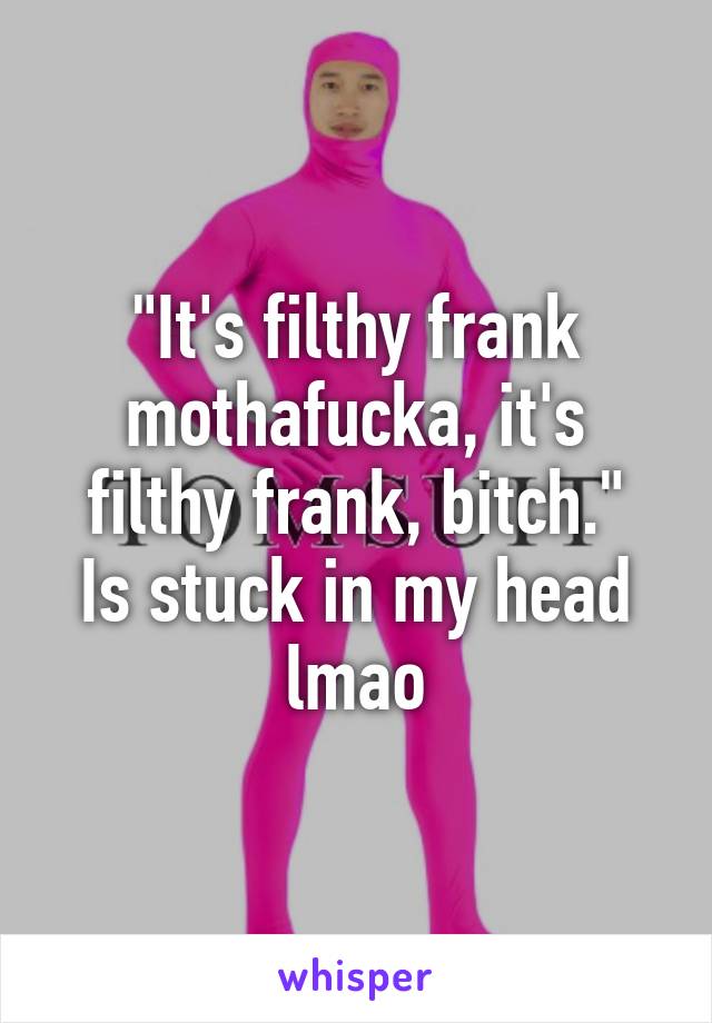 "It's filthy frank mothafucka, it's filthy frank, bitch."
Is stuck in my head lmao