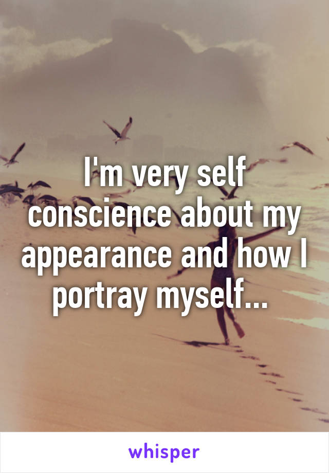 I'm very self conscience about my appearance and how I portray myself... 