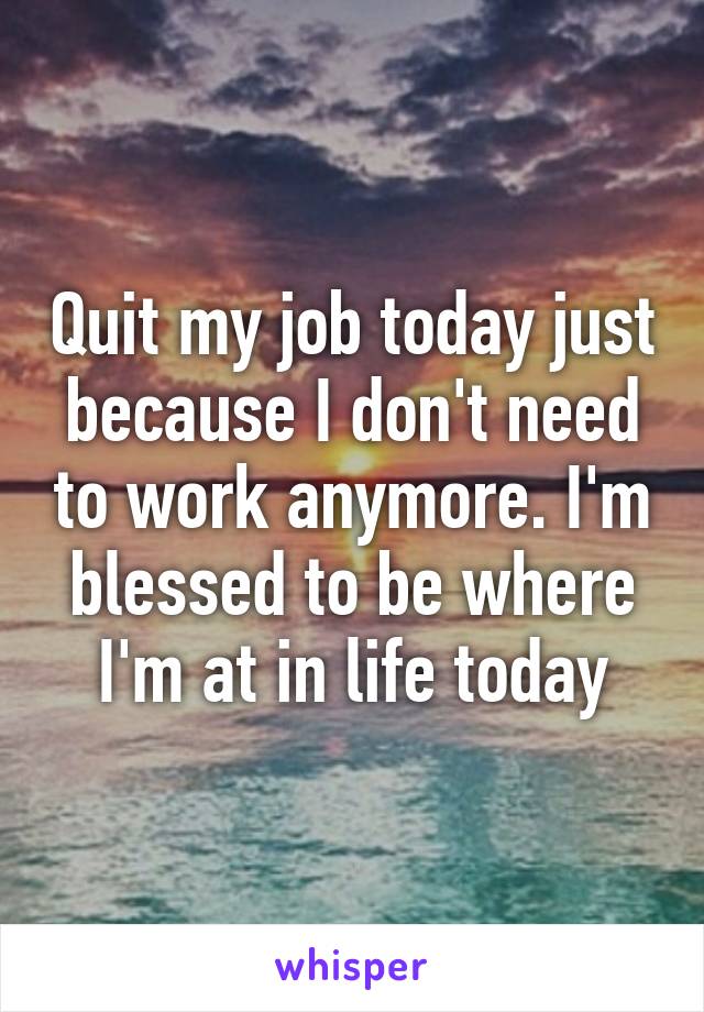 Quit my job today just because I don't need to work anymore. I'm blessed to be where I'm at in life today