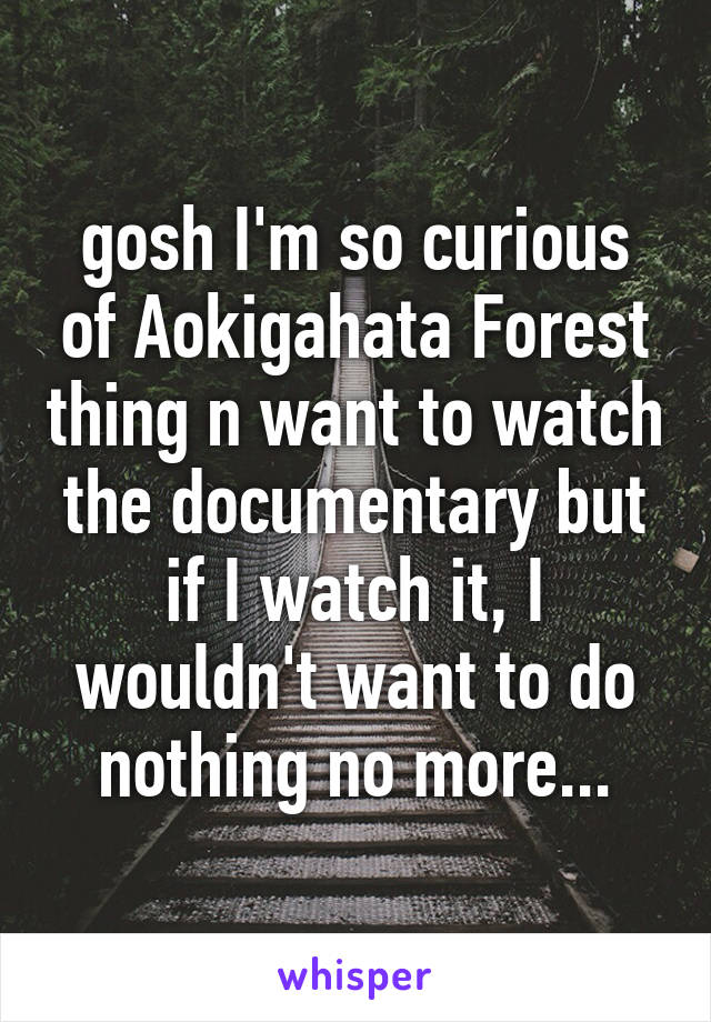 gosh I'm so curious of Aokigahata Forest thing n want to watch the documentary but if I watch it, I wouldn't want to do nothing no more...