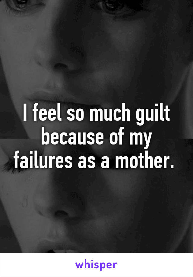 I feel so much guilt because of my failures as a mother. 