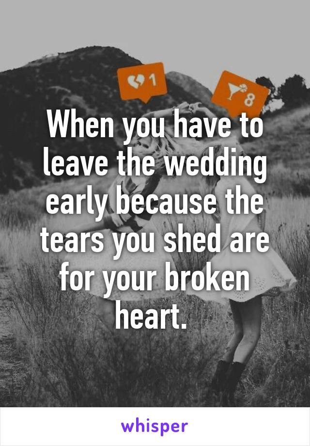 When you have to leave the wedding early because the tears you shed are for your broken heart. 