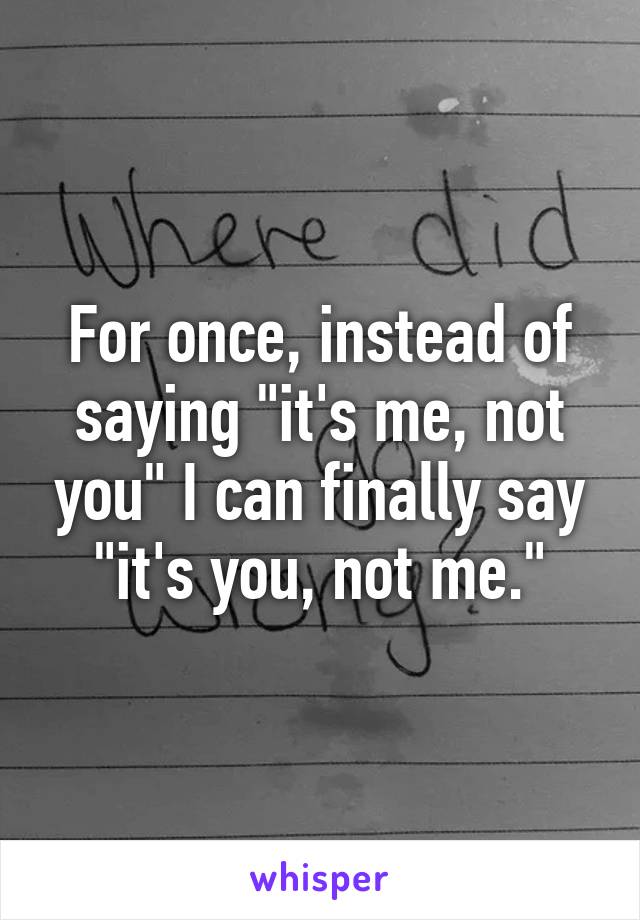 For once, instead of saying "it's me, not you" I can finally say "it's you, not me."