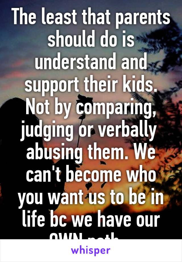 The least that parents should do is understand and support their kids. Not by comparing, judging or verbally  abusing them. We can't become who you want us to be in life bc we have our OWN path.  