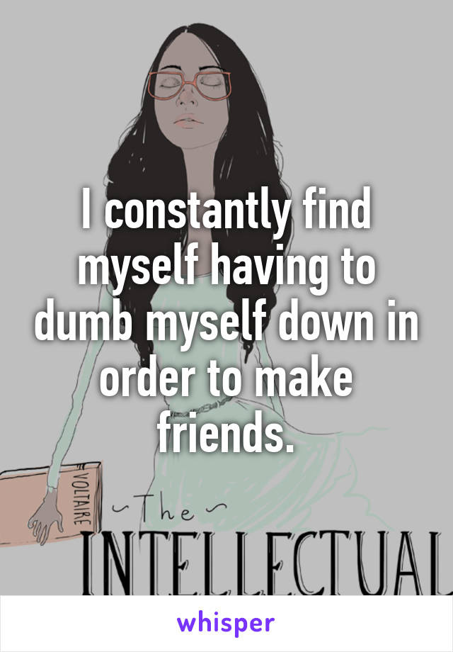 I constantly find myself having to dumb myself down in order to make friends.