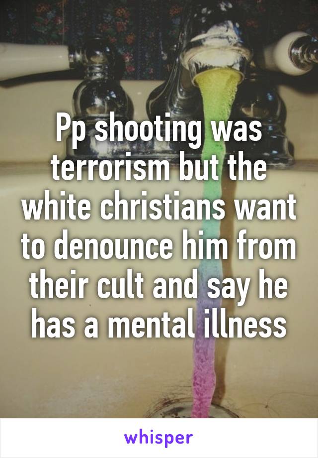 Pp shooting was terrorism but the white christians want to denounce him from their cult and say he has a mental illness