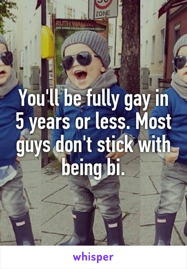 You'll be fully gay in 5 years or less. Most guys don't stick with being bi.