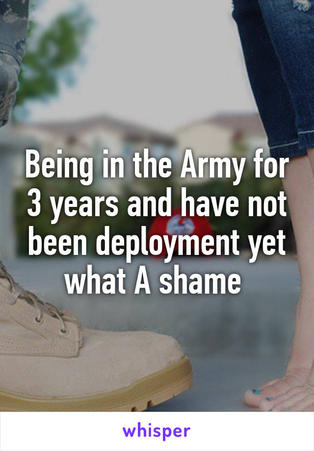 Being in the Army for 3 years and have not been deployment yet what A shame 