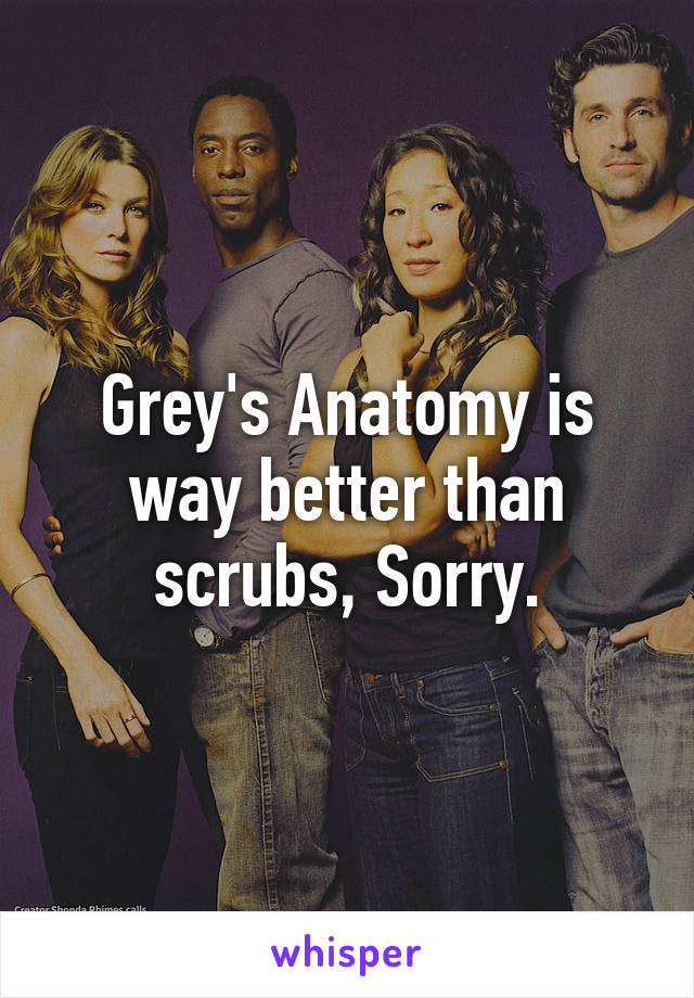 Grey's Anatomy is way better than scrubs, Sorry.